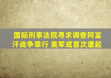 国际刑事法院寻求调查阿富汗战争罪行 美军或首次遭起